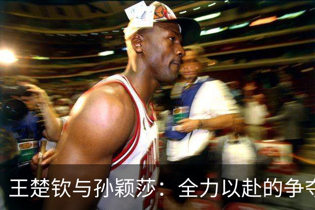 王楚钦与孙颖莎：全力以赴的争夺与年轻对手的崛起